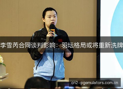 李雪芮合同谈判影响：羽坛格局或将重新洗牌